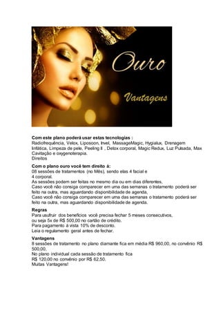 Com este plano poderá usar estas tecnologias :
Radiofrequência, Velox, Liposoon, Invel, MassageMagic, Hygialux, Drenagem
linfática, Limpeza de pele, Peeling II , Detox corporal, Magic Redux, Luz Pulsada, Max
Cavitação e oxygenoterapia.
Direitos
Com o plano ouro você tem direito á:
08 sessões de tratamentos (no Mês), sendo elas 4 facial e
4 corporal.
As sessões podem ser feitas no mesmo dia ou em dias diferentes,
Caso você não consiga comparecer em uma das semanas o tratamento poderá ser
feito na outra, mas aguardando disponibilidade de agenda,
Caso você não consiga comparecer em uma das semanas o tratamento poderá ser
feito na outra, mas aguardando disponibilidade de agenda.
Regras
Para usufruir dos benefícios você precisa fechar 5 meses consecutivos,
ou seja 5x de R$ 500,00 no cartão de crédito.
Para pagamento á vista 10% de desconto.
Leia o regulamento geral antes de fechar.
Vantagens
8 sessões de tratamento no plano diamante fica em média R$ 960,00, no convênio R$
500,00,
No plano individual cada sessão de tratamento fica
R$ 120,00 no convênio por R$ 62,50.
Muitas Vantagens!
 