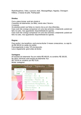 Radiofrequência, Velox, Liposoon, Invel, MassageMagic, Hygialux, Drenagem
linfática, Limpeza de pele, Peeling light.
Direitos
Com o plano bronze você tem direito á:
4 sessões de tratamentos (no Mês), sendo elas 2 facial e
2 corporal.
As sessões podem ser feitas no mesmo dia ou em dias diferentes,
Caso você não consiga comparecer em uma das semanas o tratamento poderá ser
feito na outra, mas aguardando disponibilidade de agenda,
Caso você não consiga comparecer em uma das semanas o tratamento poderá ser
feito na outra, mas aguardando disponibilidade de agenda.
Regras:
Para usufruir dos benefícios você precisa fechar 5 meses consecutivos, ou seja 5x
de R$ 300,00 no cartão de crédito.
Para pagamento á vista 10% de desconto.
Leia o regulamento geral antes de fechar.
Vantagens
04 sessões de tratamento fica em média R$ 480,00, no convênio R$ 300,00,
No plano individual cada sessão de tratamento fica
R$ 120,00 no convênio por R$ 75,00.
Muitas vantagens!
 