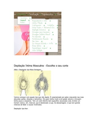 Depilação Íntima Masculina - Escolha o seu corte
(Não-) Depilação tipo Mata Selvagem:
Vamos começar com aquele tipo que não depila. É caracterizado por pelos crescendo nas mais
absurdas partes, direções e tamanhos. Há quem tenha muito e em grade volume e há quem
tenha pouco e esparsos. Tem um certo fetiche bem específico associada a ela, lembra um
homem rústico, viril, másculo, que é desleixado e sujo. As desvantagens é que tem grande
chances de feder e causar incômodos.
Depilação tipo Ken:
 