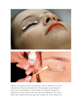 Depois de quinze minutos de repouso, o gel é retirado e os cílios
recebem um líquido neutralizante. Para aquelas que desejarem
tingir seu cílios também, é feito então um segundo repouso, e
aplicado o creme protetor de tinta sobre as pálpebras. Os cílios
então são tingidos de preto para dar o efeito de rímel. Depois de
 