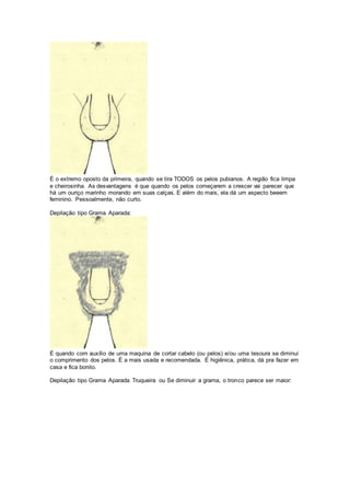 É o extremo oposto da primeira, quando se tira TODOS os pelos pubianos. A região fica limpa
e cheirosinha. As desvantagens é que quando os pelos começarem a crescer vai parecer que
há um ouriço marinho morando em suas calças. E além do mais, ela dá um aspecto beeem
feminino. Pessoalmente, não curto.
Depilação tipo Grama Aparada:
É quando com auxílio de uma maquina de cortar cabelo (ou pelos) e/ou uma tesoura se diminui
o comprimento dos pelos. É a mais usada e recomendada. É higiênica, prática, dá pra fazer em
casa e fica bonito.
Depilação tipo Grama Aparada Truqueira ou Se diminuir a grama, o tronco parece ser maior:
 