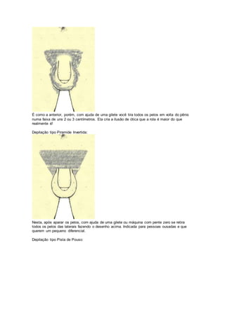 É como a anterior, porém, com ajuda de uma gilete você tira todos os pelos em volta do pênis
numa faixa de uns 2 ou 3 centímetros. Ela cria a ilusão de ótica que a rola é maior do que
realmente é!
Depilação tipo Piramide Invertida:
Nesta, após aparar os pelos, com ajuda de uma gilete ou máquina com pente zero se retira
todos os pelos das laterais fazendo o desenho acima. Indicada para pessoas ousadas e que
querem um pequeno diferencial.
Depilação tipo Pista de Pouso:
 