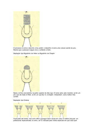 O processo é como o descrito cima, porém o desenho é como uma coluna saindo do piru.
Mostra que a pessoa é segura de si, confiante e forte.
Depilação tipo Bigodinho de Hitler ou Bigodinho de Chaplin
Nesta, só fica uma bolinha na parte superior do dito cujo. O nome varia pelo membro: se for um
piru que dá medo é Hitler, se for um que faz rir, é Chaplin. Interpretem como melhor lhes
convier.
Depilação tipo Criativa
Você pode até tentar, mas acho difícil conseguir fazer essas em casa. É melhor procurar um
profissional especializado no ramo, ok? É indicada para noites especiais em que você quer
 