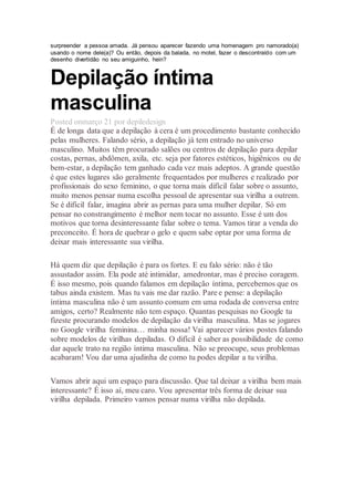 surpreender a pessoa amada. Já pensou aparecer fazendo uma homenagem pro namorado(a)
usando o nome dele(a)? Ou então, depois da balada, no motel, fazer o descontraído com um
desenho divertidão no seu amiguinho, hein?
Depilação íntima
masculina
Posted onmarço 21 por depiledesign
É de longa data que a depilação à cera é um procedimento bastante conhecido
pelas mulheres. Falando sério, a depilação já tem entrado no universo
masculino. Muitos têm procurado salões ou centros de depilação para depilar
costas, pernas, abdômen, axila, etc. seja por fatores estéticos, higiênicos ou de
bem-estar, a depilação tem ganhado cada vez mais adeptos. A grande questão
é que estes lugares são geralmente frequentados por mulheres e realizado por
profissionais do sexo feminino, o que torna mais difícil falar sobre o assunto,
muito menos pensar numa escolha pessoal de apresentar sua virilha a outrem.
Se é difícil falar, imagina abrir as pernas para uma mulher depilar. Só em
pensar no constrangimento é melhor nem tocar no assunto. Esse é um dos
motivos que torna desinteressante falar sobre o tema. Vamos tirar a venda do
preconceito. É hora de quebrar o gelo e quem sabe optar por uma forma de
deixar mais interessante sua virilha.
Há quem diz que depilação é para os fortes. E eu falo sério: não é tão
assustador assim. Ela pode até intimidar, amedrontar, mas é preciso coragem.
É isso mesmo, pois quando falamos em depilação íntima, percebemos que os
tabus ainda existem. Mas tu vais me dar razão. Pare e pense: a depilação
íntima masculina não é um assunto comum em uma rodada de conversa entre
amigos, certo? Realmente não tem espaço. Quantas pesquisas no Google tu
fizeste procurando modelos de depilação da virilha masculina. Mas se jogares
no Google virilha feminina… minha nossa! Vai aparecer vários postes falando
sobre modelos de virilhas depiladas. O difícil é saber as possibilidade de como
dar aquele trato na região íntima masculina. Não se preocupe, seus problemas
acabaram! Vou dar uma ajudinha de como tu podes depilar a tu virilha.
Vamos abrir aqui um espaço para discussão. Que tal deixar a virilha bem mais
interessante? É isso aí, meu caro. Vou apresentar três forma de deixar sua
virilha depilada. Primeiro vamos pensar numa virilha não depilada.
 