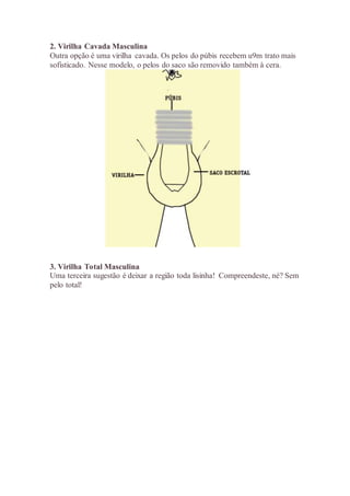 2. Virilha Cavada Masculina
Outra opção é uma virilha cavada. Os pelos do púbis recebem u9m trato mais
sofisticado. Nesse modelo, o pelos do saco são removido também à cera.
3. Virilha Total Masculina
Uma terceira sugestão é deixar a região toda lisinha! Compreendeste, né? Sem
pelo total!
 