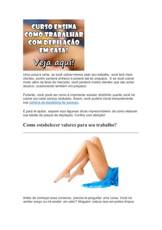 Uma coisa é certa, se você cobrar menos pelo seu trabalho, você terá mais
clientes, porém perderá dinheiro e poderá até ter prejuízos. E se você cobrar
muito além da faixa de mercado, você perderá muitos clientes que vão achar
abusivo, ocasionando também em prejuízos.
Portanto, você pode ver como é importante estudar direitinho quanto você irá
cobrar por cada serviço realizado. Assim, você poderá iniciar tranquilamente
sua carreira de depiladora de sucesso.
E para te ajudar, separei aqui algumas dicas imprescindíveis de como elaborar
sua tabela de preços de depilação. Confira com atenção!
Como estabelecer valores para seu trabalho?
Antes de começar essa conversa, preciso te perguntar uma coisa. Você irá
vender preço ou irá vender um valor? Ninguém coloca isso em pratos limpos
 