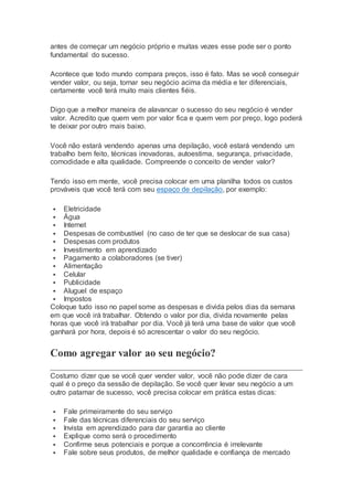 antes de começar um negócio próprio e muitas vezes esse pode ser o ponto
fundamental do sucesso.
Acontece que todo mundo compara preços, isso é fato. Mas se você conseguir
vender valor, ou seja, tornar seu negócio acima da média e ter diferenciais,
certamente você terá muito mais clientes fiéis.
Digo que a melhor maneira de alavancar o sucesso do seu negócio é vender
valor. Acredito que quem vem por valor fica e quem vem por preço, logo poderá
te deixar por outro mais baixo.
Você não estará vendendo apenas uma depilação, você estará vendendo um
trabalho bem feito, técnicas inovadoras, autoestima, segurança, privacidade,
comodidade e alta qualidade. Compreende o conceito de vender valor?
Tendo isso em mente, você precisa colocar em uma planilha todos os custos
prováveis que você terá com seu espaço de depilação, por exemplo:
 Eletricidade
 Água
 Internet
 Despesas de combustível (no caso de ter que se deslocar de sua casa)
 Despesas com produtos
 Investimento em aprendizado
 Pagamento a colaboradores (se tiver)
 Alimentação
 Celular
 Publicidade
 Aluguel de espaço
 Impostos
Coloque tudo isso no papel some as despesas e divida pelos dias da semana
em que você irá trabalhar. Obtendo o valor por dia, divida novamente pelas
horas que você irá trabalhar por dia. Você já terá uma base de valor que você
ganhará por hora, depois é só acrescentar o valor do seu negócio.
Como agregar valor ao seu negócio?
Costumo dizer que se você quer vender valor, você não pode dizer de cara
qual é o preço da sessão de depilação. Se você quer levar seu negócio a um
outro patamar de sucesso, você precisa colocar em prática estas dicas:
 Fale primeiramente do seu serviço
 Fale das técnicas diferenciais do seu serviço
 Invista em aprendizado para dar garantia ao cliente
 Explique como será o procedimento
 Confirme seus potenciais e porque a concorrência é irrelevante
 Fale sobre seus produtos, de melhor qualidade e confiança de mercado
 
