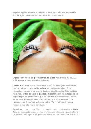 esperar alguns minutos e remover a tinta, os cílios são escovados.
A coloração deixa o olhar mais feminino e expressivo.
O preço em média do permanente de cílios varia entre R$100,00
a R$260,00, o valor depende do salão.
O efeito dura de dois a três meses e não há restrições quanto ao
uso de outros produtos de beleza na região dos olhos. E os
mergulhos no mar e na piscina também são liberados. Mas cuidado
Heroínas, antes de fazer o permanentecertifiquem-se a respeito da
capacitação do profissional que irá realizar o pr ocedimento, saiba
se ele tem realmente experiência na técnica e conversem com
pessoas que já tenham feito isso antes. Todo cuidado é pouco,
nossos cílios são muito sensíveis!
Possuímos um portfólio completo de tratamentos estéticos
faciais e corporais realizados por profissionais altamente qualificados e
preparados para que você possa desfrutar de um momento único de
 
