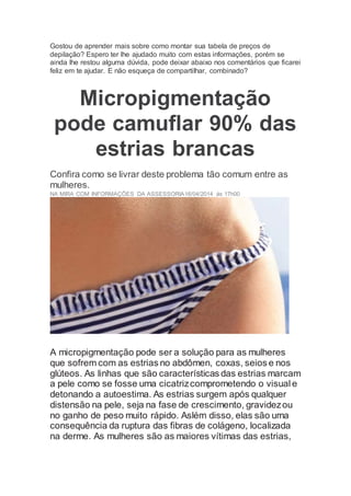 Gostou de aprender mais sobre como montar sua tabela de preços de
depilação? Espero ter lhe ajudado muito com estas informações, porém se
ainda lhe restou alguma dúvida, pode deixar abaixo nos comentários que ficarei
feliz em te ajudar. E não esqueça de compartilhar, combinado?
Micropigmentação
pode camuflar 90% das
estrias brancas
Confira como se livrar deste problema tão comum entre as
mulheres.
NA MIRA COM INFORMAÇÕES DA ASSESSORIA16/04/2014 às 17h00
A micropigmentação pode ser a solução para as mulheres
que sofrem com as estrias no abdômen, coxas, seios e nos
glúteos. As linhas que são características das estrias marcam
a pele como se fosse uma cicatrizcomprometendo o visual e
detonando a autoestima. As estrias surgem após qualquer
distensão na pele, seja na fase de crescimento, gravidezou
no ganho de peso muito rápido. Aslém disso, elas são uma
consequência da ruptura das fibras de colágeno, localizada
na derme. As mulheres são as maiores vítimas das estrias,
 