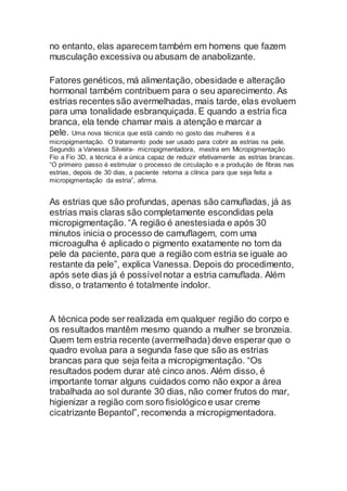 no entanto, elas aparecem também em homens que fazem
musculação excessiva ou abusam de anabolizante.
Fatores genéticos, má alimentação, obesidade e alteração
hormonal também contribuem para o seu aparecimento. As
estrias recentes são avermelhadas, mais tarde, elas evoluem
para uma tonalidade esbranquiçada. E quando a estria fica
branca, ela tende chamar mais a atenção e marcar a
pele. Uma nova técnica que está caindo no gosto das mulheres é a
micropigmentação. O tratamento pode ser usado para cobrir as estrias na pele.
Segundo a Vanessa Silveira- micropigmentadora, mestra em Micropigmentação
Fio a Fio 3D, a técnica é a única capaz de reduzir efetivamente as estrias brancas.
“O primeiro passo é estimular o processo de circulação e a produção de fibras nas
estrias, depois de 30 dias, a paciente retorna a clínica para que seja feita a
micropigmentação da estria”, afirma.
As estrias que são profundas, apenas são camufladas, já as
estrias mais claras são completamente escondidas pela
micropigmentação. “A região é anestesiada e após 30
minutos inicia o processo de camuflagem, com uma
microagulha é aplicado o pigmento exatamente no tom da
pele da paciente, para que a região com estria se iguale ao
restante da pele”, explica Vanessa. Depois do procedimento,
após sete dias já é possível notar a estria camuflada. Além
disso, o tratamento é totalmente indolor.
A técnica pode ser realizada em qualquer região do corpo e
os resultados mantêm mesmo quando a mulher se bronzeia.
Quem tem estria recente (avermelhada) deve esperar que o
quadro evolua para a segunda fase que são as estrias
brancas para que seja feita a micropigmentação. “Os
resultados podem durar até cinco anos. Além disso, é
importante tomar alguns cuidados como não expor a área
trabalhada ao sol durante 30 dias, não comer frutos do mar,
higienizar a região com soro fisiológico e usar creme
cicatrizante Bepantol”, recomenda a micropigmentadora.
 