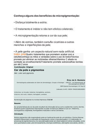 Conheça alguns dos benefícios da micropigmentação:
• Disfarça totalmente a estria;
• O tratamento é indolor e não tem efeitos colaterais;
• A micropigmentação retoma a cor da sua pele;
• Além de estrias, também camufla cicatrizes e outras
manchas e imperfeições da pele;
• A pele ganha um aspecto natural sem nada artificial.
SAIBA MAISQuatro tratamentos que prometem acabar com a
celuliteConheça os mitos e verdades sobre o uso do botoxTécnica
promete por eliminar as incômodas olheirasVitamina C aliada no
combate ao envelhecimentoTratamento promete sobrancelhas bonitas
por até 2 anos
Contribuição Original
Cor da pele e pigmentos
Skin color and pigments
Érica de O. Monteiro
Dermatologista colaboradora do Setor de Dermatologia, Cirurgia e Oncologia – UNICCO – do Departamento de
Dermatologia da UNIFESP.
RBM Especial Dermatologia V 67 Dez/10
Indexado LILACS: S0034-72642010006300001
Unitermos: cor da pele, melanina, hemoglobina, caroteno.
Unterms: skin color, melanin, hemoglobin, carotene.
Numeração de páginas na revista impressa: 5 à 10
Resumo
As características da cor da pele resultam da interação da luz com a epiderme e com a derme.
Existem quatro pigmentos importantes na pele normal que afetam a sua cor: melanina,
hemoglobina oxigenada, hemoglobina reduzida e vários carotenos.
Introdução
Muitos pigmentos são responsáveis pela cor habitual da pele de um indivíduo. Outros fatores
também influenciam a coloração do tegumento, como a vascularização1-3. A alteração na
presença de pigmentos e/ou na vascularização pode ser observadas em várias situações, como
pós-queimadura solar, pós-bronzeamento, doenças sistêmicas, alterações vasculares, dentre
 