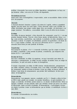 porfirina é descartada. Isso ocorre em células fagocitárias, principalmente no baço, em
que hemácias velhas, com cerca de 120 dias, são degradadas.
Metabolismo do ferro
Quase todo o ferro da hemoglobina é reaproveitado, assim as necessidades diárias de ferro
novo são pequenas.
Absorção
A absorção intestinal (duodeno e jejuno) é da ordem de 1 mg/dia, embora a quantidade
ingerida seja pelo menos dez vezes maior. O ferro absorvido repõe o que é perdido em
células descamadas (que sempre contêm algum ferro, por exemplo. em citocromos) e no
sangue menstrual. Nas mulheres, a necessidade diária é cerca do dobro da dos homens.
Ferritina
Nas células da mucosa intestinal, o ferro absorvido fica armazenado como Fe+++ em uma
proteína chamada ferritina. Para tal, o ferro forma micelas de hidroxifosfato férrico e se
liga a uma proteína, a apoferritina, cuja molécula é constituída de várias subunidades que
circundam a micela. O complexo de subunidades proteicas de apoferritina e da micela de
Fe+++ é que constitui a ferritina. Até cerca de 4.300 átomos de Fe+++ podem ser
estocados dessa forma por uma partícula de ferritina.
Transferrina
Para transporte no plasma, o Fe+++ é removido da ferritina (que fica sempre no interior
de células) e transferido a uma proteína do plasma, a transferrina, que transporta dois
átomos de Fe+++ por molécula.
Destino do Ferro
Este ferro é distribuído às células do organismo, em que é necessário para síntese de
citocromos e, principalmente, às células da série vermelha da medula óssea, no estágio de
normoblasto, no qual será usado na síntese de hemoglobina.
O restante é depositado em células do SRE (sistema reticuloendotelial), principalmente
nas células reticulares dobaço e da medula óssea, e nas células de Kupffer do fígado, onde
fica armazenado também na forma de ferritina (como nas células da mucosa intestinal). A
ferritina é uma forma de armazenamento que permite fácil mobilização do ferro para
síntese de hemoglobina.
Hemossiderina
Hemossiderina é um pigmento marrom, constituído por Fe+++. Quando a oferta de ferro
ao SRE é muito grande, por exemplo, em anemias hemolíticas, ou após transfusões de
sangue, as moléculas de ferritina podem saturar-se. As micelas de hidroxifosfato férrico se
agregam, resultando em uma partícula maior que a ferritina normal que passa a ser visível
ao microscópio óptico na forma de grânulos de hemossiderina. A percentagem de ferro
em relação à proteína é maior na hemossiderina que na ferritina e a mobilização do ferro é
mais difícil.
Hemossiderose
É o acúmulo de hemossiderina nos tecidos.
Pode ser local e difusa.
 