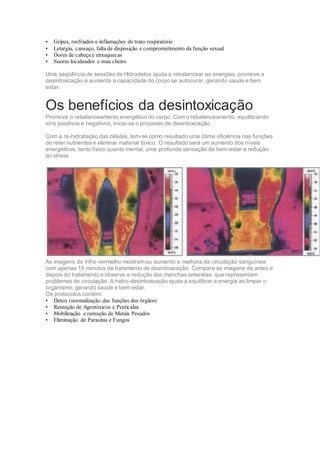 • Gripes, resfriados e inflamações do trato respiratório
• Letargia, cansaço, falta de disposição e comprometimento da função sexual
• Dores de cabeça e enxaquecas
• Suores localizados e mau cheiro
Uma seqüência de sessões de Hidrodetox ajuda a rebalancear as energias, promove a
desintoxicação e aumenta a capacidade do corpo se autocurar, gerando saúde e bem
estar.
Os benefícios da desintoxicação
Promove o rebalanceamento energético do corpo. Com o rebalanceamento, equilibrando
ions positivos e negativos, inicia-se o processo de desintoxicação.
Com a re-hidratação das células, tem-se como resultado uma ótima eficiência nas funções
de reter nutrientes e eliminar material tóxico. O resultado será um aumento dos níveis
energéticos, tanto físico quanto mental, uma profunda sensação de bem-estar e redução
do stress.
As imagens de infra-vermelho mostram ou aumento e melhora da circulação sanguínea
com apenas 15 minutos de tratamento de desintoxicação. Compare as imagens de antes e
depois do tratamento e observe a redução das manchas amarelas, que representam
problemas de circulação. A hidro-desintoxicação ajuda a equilibrar a energia ao limpar o
organismo, gerando saúde e bem estar.
Os protocolos contém:
• Detox (normalização das funções dos órgãos)
• Remoção de Agrotóxicos e Pesticidas
• Mobilização e remoção de Metais Pesados
• Eliminação de Parasitas e Fungos
 