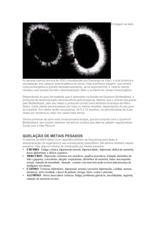 A imagem ao lado
foi gerada usando técnica de VDG (Visualização por Descarga de Gás), a qual propicia a
visualização dos campos bioenergéticos do corpo. Veja a primeira imagem, que mostra
ruptura energética e grande desbalanceamento. Já na segunda foto, o mesmo cliente
recebeu uma sessão de hidro-desintoxicação. Note o aumento do campo bioenergético.
Dependendo do grau de toxidade que é detectado na sessão de Quantum Biofeedback, o
protocolo de desintoxicação será escolhido pelo terapeuta. Mesmo que o cliente não passe
pelo Biofeedback, pelo seu relato o protocolo correto será adotado na terapia de Hidro-
Detox. Cada cliente deverá passar por mais ou menos sessões, dependendo do seu grau
de toxidade. Em média serão necessárias, de 5 a 10 sessões, na periodicidade de duas
vezes por semana ou mais nos casos mais sérios.
Venha conhecer de perto esta revolucionária terapia, que em conjunto com o Quantum
Biofeedback, tem trazido máximos benefícios a todos que dela se utilizam regularmente.
Conte com a Vita Plenum!
QUELAÇÃO DE METAIS PESADOS
O sistema de Hidro-detox é um aparelho emissor de frequência para fazer a
desintoxicação do organismo e seu consequente reequilíbrio. Ele elimina também metais
pesados. Veja alguns indícios de intoxicação por metais pesados:
• CHUMBO: Fadiga crônica, hipertensão arterial, hiperatividade, depressão, déficit de memória,
dores abdominais e déficit cognitivo.
• MERCÚRIO: Depressão, tremores nos membros, quadros psicóticos, irritação, distúrbios da
fala e gagueira, convulsões, alergias respiratórias, distúrbios de memória, baixo desempenho
sexual, redução de imunidade. Atenção: contato com mercúrio pode ocorrer pela presença de
amálgama nos dentes.
• CÁDMIO: Tonturas (labirintite), hipotensão arterial e posterior hipertensão, cefaléia, anemia
intratável, nefro toxidade, câncer de pulmão, bexiga, útero, ovário e próstata.
• ALUMÍNIO: Dores musculares crônicas, fadiga, problemas gástricos, encefalopatia, angústia,
redução da memória recente.
 