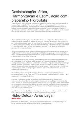 Desintoxicação Iônica,
Harmonização e Estimulação com
o aparelho Hidrovitalis
Trata-se de um avançadíssimo aparelho de alta tecnologia de origem alemã e canadense
que usa água aquecida e filtrada (sem cloro, flúor e metais pesados), com pequena
quantidade de sal marinho, e através de um sensor envia frequências para o corpo da
pessoa, permitindo a eliminação de toxinas do sistema linfático, de metais pesados,
agrotóxicos, pesticidas, solventes, dejetos químicos e todo tipo de toxidade, contando com
mais de 800 protocolos específicos. Para saber mais assista ao vídeo abaixo.
O aparelho é controlado por um elaborado software de computador. Através do sensor,
que funciona nas polaridades positiva ou negativa, frequências em Hertz são convertidas
para pulsos elétricos que saem de uma haste do sensor, percorrem o meio salínico aquoso
e entram pelos poros dos pés, estimulando com endereço certo as células que contenham
a toxina escolhida, que é atraída para a água e sai pelos 2.000 poros de cada pé por
processo de osmose e difusão.
O processo se dá com a geração de milhões de íons positivos e negativos, separando o
oxigênio do hidrogênio da molécula da água (eletrólise da água), que atrai e neutraliza a
toxina escolhida de carga contrária à enviada, propiciando assim a desintoxicação precisa
e altamente eficaz da toxina escolhida.
Além de desintoxicar, este aparelho também envia para o corpo frequências específicas
para neutralizar vírus, fungos e bactérias, além de tratar vibratoriamente quadros e
quaisquer doenças já instaladas, harmonizar, normalizar e regular várias funções do corpo,
órgãos, sistemas, combater o stress, dores, fadiga crônica e muito mais. Se você já
souber, por exemplo, qual vírus, bactéria ou fungo possui, o aparelho envia a frequência
específica para matar aquele patógeno. Os mais recorrentes são a cândida albicans,
epsteim barr e adenovirus.
Ele também possui vários protocolos pré-determinados para envio de frequências
específicas para o corpo, como a reposição de minerais, vitaminas, ossos e dentes. Cada
sessão dura em média 60 minutos.
A terapia é relaxante, segura, confortável, não invasiva, sem contraindicações e
extremamente eficaz. Não há palavras para descrever a sensação que a harmonização
iônica através da água aquecida produz. Ver a cor escura na água que antes era cristalina,
por vezes sentir o odor característico e perceber que uma grande carga de toxinas saiu do
seu corpo é uma experiência ímpar. Venha experimentar! Você vai se surpreender como
hoje nem sequer pode imaginar!
Agende a sua sessão. Está feito o convite para este mundo novo de saúde e bem estar
com o que há de mais avançado no mundo apenas com frequências!
Hidro-Detox - Aviso Legal
IMPORTANTE
O Sistema de Hidro-Detox é uma atuação terapêutica holística para desintoxicação do
corpo, estimulação dos órgãos e quelação de metais pesados.
 