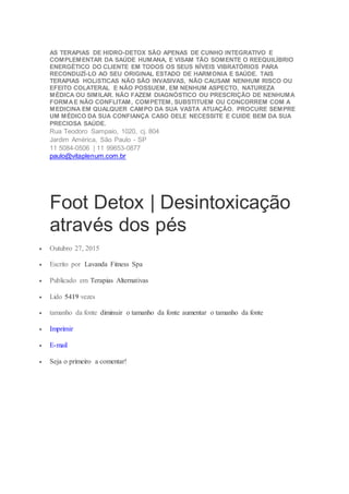AS TERAPIAS DE HIDRO-DETOX SÃO APENAS DE CUNHO INTEGRATIVO E
COMPLEMENTAR DA SAÚDE HUMANA, E VISAM TÃO SOMENTE O REEQUILÍBRIO
ENERGÉTICO DO CLIENTE EM TODOS OS SEUS NÍVEIS VIBRATÓRIOS PARA
RECONDUZÍ-LO AO SEU ORIGINAL ESTADO DE HARMONIA E SAÚDE. TAIS
TERAPIAS HOLíSTICAS NÃO SÃO INVASIVAS, NÃO CAUSAM NENHUM RISCO OU
EFEITO COLATERAL E NÃO POSSUEM, EM NENHUM ASPECTO, NATUREZA
MÉDICA OU SIMILAR. NÃO FAZEM DIAGNÓSTICO OU PRESCRIÇÃO DE NENHUMA
FORMAE NÃO CONFLITAM, COMPETEM, SUBSTITUEM OU CONCORREM COM A
MEDICINA EM QUALQUER CAMPO DA SUA VASTA ATUAÇÃO. PROCURE SEMPRE
UM MÉDICO DA SUA CONFIANÇA CASO DELE NECESSITE E CUIDE BEM DA SUA
PRECIOSA SAÚDE.
Rua Teodoro Sampaio, 1020, cj. 804
Jardim América, São Paulo - SP
11 5084-0506 | 11 99653-0877
paulo@vitaplenum.com.br
Foot Detox | Desintoxicação
através dos pés
 Outubro 27, 2015
 Escrito por Lavanda Fitness Spa
 Publicado em Terapias Alternativas
 Lido 5419 vezes
 tamanho da fonte diminuir o tamanho da fonte aumentar o tamanho da fonte
 Imprimir
 E-mail
 Seja o primeiro a comentar!
 