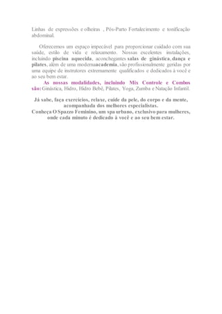 Linhas de expressões e olheiras , Pós-Parto Fortalecimento e tonificação
abdominal.
Oferecemos um espaço impecável para proporcionar cuidado com sua
saúde, estilo de vida e relaxamento. Nossas excelentes instalações,
incluindo piscina aquecida, aconchegantes salas de ginástica, dança e
pilates, além de uma modernaacademia, são profissionalmente geridas por
uma equipe de instrutores extremamente qualificados e dedicados á você e
ao seu bem estar.
As nossas modalidades, incluindo Mix Controle e Combos
são:Ginástica, Hidro, Hidro Bebê, Pilates, Yoga, Zumba e Natação Infantil.
Já sabe, faça exercícios, relaxe, cuide da pele, do corpo e da mente,
acompanhada dos melhores especialistas.
Conheça O Spazzo Feminino, um spa urbano, exclusivo para mulheres,
onde cada minuto é dedicado à você e ao seu bem estar.
 
