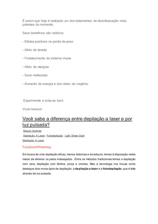 É assim que hoje é realizado um dos tratamentos de desintoxicação mais
potentes do momento.
Seus benefícios são notórios:
- Efeitos positivos na perda de peso
- Alívio de tensão
- Fortalecimento do sistema imune
- Alívio de alergias
- Sono melhorado
- Aumento da energia e dos níveis de oxigênio
Experimente e sinta-se bem.
Você merece!
Você sabe a diferença entre depilação a laser e por
luz pulsada?
Beauty Institute
Depilação A Laser, Fotodepilação, Light Sheer Duet
Depilação A Laser
FacebookWhatsApp
Em busca de uma depilação eficaz, menos dolorosa e duradoura, temos à disposição vários
meios de eliminar os pelos indesejados. Entre os métodos tradicionais temos a depilação
com cera, depilação com lâmina, pinça e cremes. Mas a tecnologia nos trouxe como
destaque dois novos tipos de depilação: a depilação a laser e a fotodepilação, que é feita
através de luz pulsada.
 