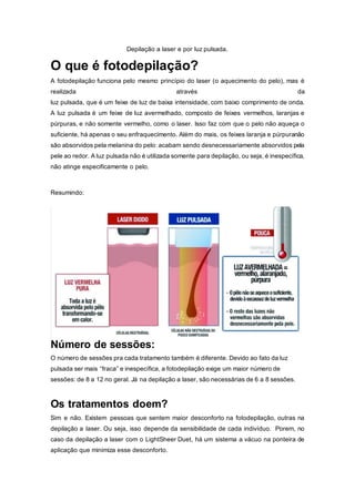 Depilação a laser e por luz pulsada.
O que é fotodepilação?
A fotodepilação funciona pelo mesmo princípio do laser (o aquecimento do pelo), mas é
realizada através da
luz pulsada, que é um feixe de luz de baixa intensidade, com baixo comprimento de onda.
A luz pulsada é um feixe de luz avermelhado, composto de feixes vermelhos, laranjas e
púrpuras, e não somente vermelho, como o laser. Isso faz com que o pelo não aqueça o
suficiente, há apenas o seu enfraquecimento. Além do mais, os feixes laranja e púrpuranão
são absorvidos pela melanina do pelo: acabam sendo desnecessariamente absorvidos pela
pele ao redor. A luz pulsada não é utilizada somente para depilação, ou seja, é inespecífica,
não atinge especificamente o pelo.
Resumindo:
Número de sessões:
O número de sessões pra cada tratamento também é diferente. Devido ao fato da luz
pulsada ser mais “fraca” e inespecífica, a fotodepilação exige um maior número de
sessões: de 8 a 12 no geral. Já na depilação a laser, são necessárias de 6 a 8 sessões.
Os tratamentos doem?
Sim e não. Existem pessoas que sentem maior desconforto na fotodepilação, outras na
depilação a laser. Ou seja, isso depende da sensibilidade de cada indivíduo. Porem, no
caso da depilação a laser com o LightSheer Duet, há um sistema a vácuo na ponteira de
aplicação que minimiza esse desconforto.
 