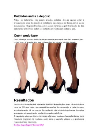 Cuidados antes e depois:
Ambos os tratamentos não exigem grandes cuidados, deve-se apenas evitar o
bronzeamento antes das sessões e cuidados na exposição ao sol depois, com o uso de
bloqueadores. Os procedimentos podem causar manchas na pele bronzeada. Os dois
tratamentos também não podem ser realizados em regiões com lesões na pele.
Quem pode fazer
Outra diferença. No caso da fotodepilação, somente pessoas de pele clara e morena clara
podem fazer. Já a depilação a laser pode ser feita em todos os fototipos de pele.
Resultados
Nenhum tipo de depilação é totalmente definitivo. Na depilação a laser, há destruição de
cerca de 80% dos pelos: são necessárias sessões de manutenção a cada 8 meses,
aproximadamente. Já no caso da fotodepilação, não há destruição intensa dos pelos,
apenas seu enfraquecimento, resultando em pelos mais finos.
É importante saber que fatores hormonais, alterações ovarianas, fatores familiares, como
hirsutismo, interferem no resultado, assim como o aparelho utilizado e o profissional
responsável pelo tratamento.
Gostou da postagem? Compartilhe!
 