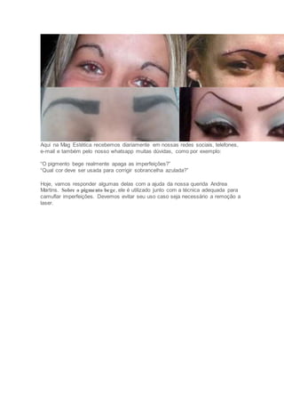 Aqui na Mag Estética recebemos diariamente em nossas redes sociais, telefones,
e-mail e também pelo nosso whatsapp muitas dúvidas, como por exemplo:
“O pigmento bege realmente apaga as imperfeições?”
“Qual cor deve ser usada para corrigir sobrancelha azulada?”
Hoje, vamos responder algumas delas com a ajuda da nossa querida Andrea
Martins. Sobre o pigmento bege, ele é utilizado junto com a técnica adequada para
camuflar imperfeições. Devemos evitar seu uso caso seja necessário a remoção a
laser.
 