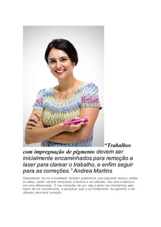 “Trabalhos
com impregnação de pigmento devem ser
inicialmente encaminhados para remoção a
laser para clarear o trabalho, e enfim seguir
para as correções.” Andrea Martins
Dependendo da cor e tonalidade também poderemos usar pigmento branco, aréola
ou palha, porém sempre lembrando a técnica a ser utilizada, não será a básica e
sim uma diferenciada. E nas correções de cor, vale a pena nos orientarmos pela
teoria da cor complemento, e pesquisar qual a cor fundamento do pigmento a ser
utilizado para esta correção.
 