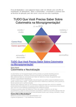O uso de iluminadores com o pigmento branco pode ser utilizado para camuflar as
imperfeições de delineadores, lábios e sobrancelhas, o importante é conhecer bem
as técnicas de aplicação para não correr o risco de uma nova imperfeição.
TUDO Que Você Precisa Saber Sobre
Colorimetria na Micropigmentação!
22, mar 2016
TUDO Que Você Precisa Saber Sobre Colorimetria
na Micropigmentação!
Deyris Peixoto
Colorimetria e Neutralização
A colorimetria na micropigmentação continua sendo um grande desafios para as
micropigmentadoras, conhecer a fundo sua função é de estrema importância.
Não podemos falar de colorimetria sem falar de melanina e base de pigmentos que
também é de extrema importância.
O que é melanina? É a pigmentação natural da pele que define nossa tonalidade branca,
parda, morena clara, negra …após descobrirmos a melanina a definimos como quente ou
fria de acordo com o sub-ton de pele.
Quanto mais melanina mais eu sou morena a negra com isso meu sub ton é azulado,
predominância de melanina fria, quanto menos melanina mais eu sou branca, loira natural
meu sub-ton é avermelhado predominância de melanina quente.
Porque eu preciso saber de melanina? Para me auxiliar a definir a cor do meu
procedimento e saber se será necessário neutralizar a melanina da minha cliente antes de
fazer o procedimento para evitar as cores fantasias (verde, azul, laranja, vermelho, cinza).
Como Devo Neutralizar?
Melanina quente: branca, loira natural fototipo 1 e 2
5 gotas do pigmento + 1 do modificador frio(verde)
 