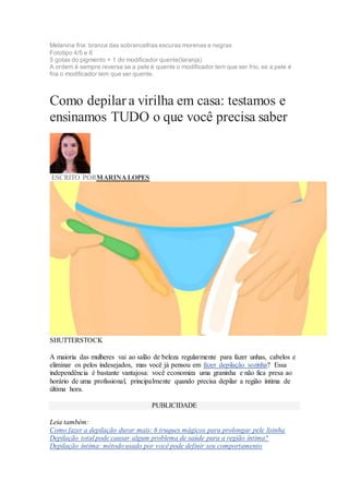 Melanina fria: branca das sobrancelhas escuras morenas e negras
Fototipo 4/5 e 6
5 gotas do pigmento + 1 do modificador quente(laranja)
A ordem é sempre reversa se a pele é quente o modificador tem que ser frio, se a pele é
fria o modificador tem que ser quente.
Como depilar a virilha em casa: testamos e
ensinamos TUDO o que você precisa saber
ESCRITO PORMARINA LOPES
SHUTTERSTOCK
A maioria das mulheres vai ao salão de beleza regularmente para fazer unhas, cabelos e
eliminar os pelos indesejados, mas você já pensou em fazer depilação sozinha? Essa
independência é bastante vantajosa: você economiza uma graninha e não fica presa ao
horário de uma profissional, principalmente quando precisa depilar a região íntima de
última hora.
PUBLICIDADE
Leia também:
Como fazer a depilação durar mais: 6 truques mágicos para prolongar pele lisinha
Depilação total pode causar algum problema de saúde para a região íntima?
Depilação íntima: método usado por você pode definir seu comportamento
 