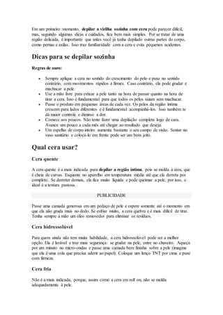 Em um primeiro momento, depilar a virilha sozinha com cera pode parecer difícil,
mas, seguindo algumas dicas e cuidados, fica bem mais simples. Por se tratar de uma
região delicada, é importante que antes você já tenha depilado outras partes do corpo,
como pernas e axilas. Isso traz familiaridade com a cera e evita pequenos acidentes.
Dicas para se depilar sozinha
Regras de ouro:
 Sempre aplique a cera no sentido do crescimento do pelo e puxe no sentido
contrário, com movimentos rápidos e firmes. Caso contrário, ela pode grudar e
machucar a pele.
 Use a mão livre para esticar a pele tanto na hora de passar quanto na hora de
tirar a cera. Isso é fundamental para que todos os pelos saiam sem machucar.
 Passe o produto em pequenas áreas de cada vez. Os pelos da região íntima
crescem para lados diferentes e é fundamental acompanhá-los. Isso também te
dá maior controle e diminui a dor.
 Comece aos poucos. Não tente fazer uma depilação completa logo de cara.
Avance um pouco a cada mês até chegar ao resultado que deseja.
 Um espelho de corpo inteiro aumenta bastante o seu campo de visão. Sentar no
vaso sanitário e colocá-lo em frente pode ser um bom jeito.
Qual cera usar?
Cera quente
A cera quente é a mais indicada para depilar a região íntima, pois se molda à área, que
é cheia de curvas. Esquente no aparelho em temperatura média até que ela derreta por
completo. Se derreter demais, ela fica muito líquida e pode queimar a pele, por isso, o
ideal é a textura pastosa.
PUBLICIDADE
Passe uma camada generosa em um pedaço de pele e espere somente até o momento em
que ela não gruda mais no dedo. Se esfriar muito, a cera quebra e é mais difícil de tirar.
Tenha sempre à mão um óleo removedor para eliminar os resíduos.
Cera hidrossolúvel
Para quem ainda não tem muita habilidade, a cera hidrossolúvel pode ser a melhor
opção. Ela é lavável e traz mais segurança: se grudar na pele, entre no chuveiro. Aqueça
por um minuto no micro-ondas e passe uma camada bem fininha sobre a pele (imagine
que ela é uma cola que precisa aderir ao papel). Coloque um lenço TNT por cima e puxe
com firmeza.
Cera fria
Não é a mais indicada, porque, assim como a cera em roll on, não se molda
adequadamente à pele.
 