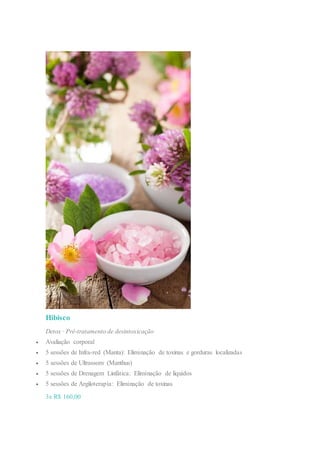 Hibisco
Detox · Pré-tratamento de desintoxicação
 Avaliação corporal
 5 sessões de Infra-red (Manta): Eliminação de toxinas e gorduras localizadas
 5 sessões de Ultrassom (Manthus)
 5 sessões de Drenagem Linfática: Eliminação de líquidos
 5 sessões de Argiloterapia: Eliminação de toxinas
3x R$ 160,00
 