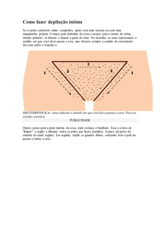 Como fazer depilação íntima
Se os pelos estiverem muito compridos, apare com uma tesoura ou com uma
maquininha própria. Comece pela dobrinha da coxa e avance para o monte de vênus,
tirando primeiro as laterais e depois a parte de cima. No desenho, as setas representam o
sentido em que você deve passar a cera, mas observe sempre o sentido de crescimento
dos seus pelos e respeite-o.
SHUTTERSTOCKAs setas indicam o sentido em que você deve passar a cera. Puxe no
sentido contrário
PUBLICIDADE
Depos, passe para a parte interna da coxa, onde começa o bumbum. Essa é a hora de
"limpar" a região e eliminar todos os pelos que ficam perdidos. Avance até perto da
entrada do canal vaginal. Em seguida, depile os grandes lábios, esticando bem a pele ao
passar e retirar a cera.
 