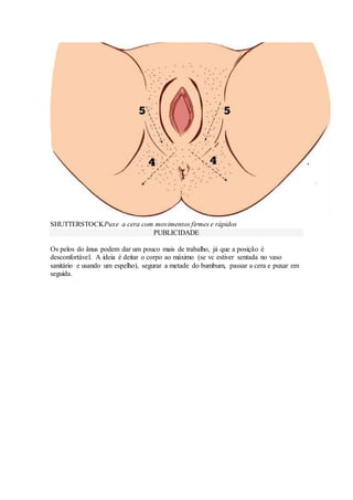 SHUTTERSTOCKPuxe a cera com movimentos firmes e rápidos
PUBLICIDADE
Os pelos do ânus podem dar um pouco mais de trabalho, já que a posição é
desconfortável. A ideia é deitar o corpo ao máximo (se vc estiver sentada no vaso
sanitário e usando um espelho), segurar a metade do bumbum, passar a cera e puxar em
seguida.
 
