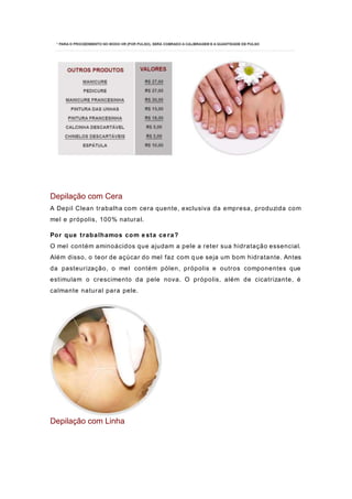 Depilação com Cera
A Depil Clean trabalha com cera quente, exclusiva da empresa, produzida com
mel e própolis, 100% natural.
Por que trabalhamos com e sta ce ra?
O mel contém aminoácidos que ajudam a pele a reter sua hidratação essencial.
Além disso, o teor de açúcar do mel faz com q ue seja um bom hidratante. Antes
da pasteurização, o mel contém pólen, própolis e outros componentes que
estimulam o crescimento da pele nova. O própolis, além de cicatrizante, é
calmante natural para pele.
Depilação com Linha
 