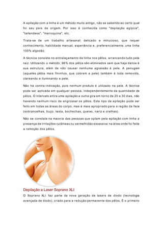 A epilação com a linha é um método muito antigo, não se sabendo ao certo qual
foi seu país de origem. Por isso é conhecida como "depilação egípcia",
"tailandesa", "marroquina", etc.
Trata-se de um trabalho artesanal, delicado e minucioso, que requer
conhecimento, habilidade manual, experiência e, preferencialmente, uma linha
100% algodão.
A técnica consiste no entrelaçamento da linha nos pêlos, arrancando tudo pela
raiz. Utilizando o método, 96% dos pêlos são eliminados sem que haja danos à
sua estrutura, além de não causar nenhuma agressão à pele. A penugem
(aqueles pêlos mais fininhos, que cobrem a pele) também é toda removida,
clareando e iluminando a pele.
Não há contra-indicação, pois nenhum produto é utilizado na pele. A técnica
pode ser aplicada em qualquer pessoa, independentemente da quantidade de
pêlos. O intervalo entre uma epilação e outra gira em torno de 20 a 30 dias, não
havendo nenhum risco de engrossar os pêlos. Este tipo de epilação pode ser
feito em todas as áreas do corpo, mas é mais apropriado para a região da face
(sobrancelhas, buço, testa, bochechas, queixo, nariz e orelhas).
Não se constata na maioria das pessoas que optam pela epilação com linha a
presença de irritações cutâneas ou vermelhidão excessiva na área onde foi feita
a remoção dos pêlos.
Depilação a Laser Soprano XLI
O Soprano XLI faz parte da nova geração de lasers de diodo (tecnologia
avançada de diodo), criado para a redução permanente dos pêlos. É o primeiro
 