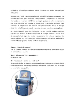 sistema de epilação praticamente indolor. Existem dois modos de operação:
SHR e RH.
O modo SHR (Super Hair Removal) utiliza uma série de pulsos de baixa e alta
frequência (10 Hz), para aumentar gradativamente a temperatura do folículo e
dos tecidos ao redor em até 45ºC. A aplicação gradual de calor em movimento
usa os cromóforos dos tecidos ao redor como reservatório de calor, para
aumentar a temperatura do folículo. Tal procedimento, aliado à energia
absorvida pelo folículo, o destrói e previne contra o crescimento dos pêlos .
Já o modo HR utiliza pulso único, contínuo e de alta energia, para ser absorvido
pelo folículo através da fotosseletividade. A energia absorvida causa dano
térmico ao folículo e previne contra o crescimento dos pêlos. A repetição dos
pulsos chega a 3Hz e providencia tratamento rápido, enquanto o resfriamento
em "Dual Mode" garante melhor conforto ao paciente.
O proce dime nto é se guro?
Sim. O sistema Soprano já tratou milhares de pacientes no Brasil e no mundo
de forma eficaz e segura.
Qual é o inte rv alo e ntre as se ssõe s?
De 45 a 60 dias.
Quantas se ssõe s se rão ne ce ssárias?
Geralmente de 4 a 10 sessões, podendo variar para mais ou para menos. Como
cada caso é único, o laser age de modos diferentes, conforme o tipo de pele e
as características do pêlo.
 