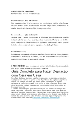 O proce dime nto é dolorido?
Normalmente é apenas desconfortável.
Re come ndaçõe s pré- tratame nto:
Nas áreas expostas, deve-se manter o uso constante do protetor solar; Raspar
os pêlos da área no dia do tratamento; Não usar pinças, ceras ou aparelhos de
depilar durante o tratamento; Não descolorir os pêlos;
Re come ndaçõe s pós- tratame nto:
Sempre usar cremes hidratantes e pomadas anti-inflamatórias quando
indicados; Evitar exposição solar durante o tratamento; Manter o uso do filtro
solar; Caso ocorra o aparecimento de bolhas ou "casquinhas" pretas na área
tratada, entrar em contato com a equipe médica da Depil Clean.
Contraindicaçõe s:
Em caso de doenças de pele como: psoríase, herpes ativo e vitiligo. Pessoas
submetidas a tratamento de câncer, uso de determinados medicamentos e
gestantes necessitam de autorização médica.
É RECOM ENDADO para pessoas que tenham foliculite (cabelos encravados),
pois acaba com a inflamação, deixando a pele lisa.
Guia Completo para Fazer Depilação
com Cera em Casa
Para fazer depilação com cera sozinha em casa, deve-se começar por escolher
que tipo de cera prefere, se quente se fria, dependendo das regiões que pretende
depilar. Por exemplo,enquanto que a cera quente é ótima para as regiões
pequenas do corpo ou com pelos fortes, como as axilas ou virilhas, a cera fria é
ótima para depilar regiões mais extensas ou com pelos fracos, como costas ou
braços por exemplo.
A cera fria é indicada para quem tem varizes pois não promove a dilatação dos
vasos sanguíneos, sendo uma ótima opção para quem vai viajar, pois pode ser
facilmente guardada e transportada. Por outro lado, a cera quente é na maioria dos
casos a mais indicada uma vez que o calor dilata os poros da pele, o que facilita a
retirada dos pelos e diminui a dor durante o processo. É possível preparar cera
quente caseira, veja como em Como fazer cera caseira para depilação.
 