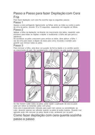 Passo a Passo para fazer Depilação com Cera
Fria
Para fazer depilação com cera fria sozinha siga os seguintes passos:
Passo 1
Aqueça a cera esfregando ligeiramente as folhas entre as mãos ou contra a parte
de cima da perna, durante 10 a 15 segundos, separando em seguida as folhas.
Passo 2
Aplique a folha da depilação na direção do crescimento dos pelos, repetindo este
processo para todas as regiões a depilar e reutilizando a folha até que perca a
aderência.
Se acontecer os pelos crescerem para ambos os lados, deve aplicar a folha 1
vez de cima para baixo e depois de baixo para cima, trocando o sentido para
garantir que remove todos os pelos.
Passo 3
Para remover a folha, esta deve ser puxada de forma rápida e no sentido oposto
ao crescimento do pelo, tão paralelamente e tão próximo da pele quanto possível.
Se não tiverem saído todos os pelos, pode repetir a aplicação de cera ou pode
optar por retirar os restantes pelos com pinça.
Esta cera é especialmente indicada para quem tem varizes ou sensibilidade ao
calor, devendo apenas ser utilizada quando os pelos já estão maiores. Quando mal
aplicada pode não remover os pelos desde a raiz, acabando por os partir.
Como fazer depilação com cera quente sozinha
passo a passo
 