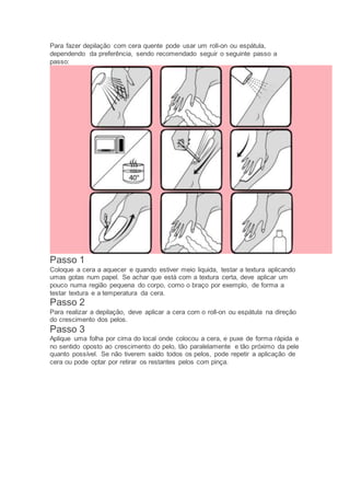 Para fazer depilação com cera quente pode usar um roll-on ou espátula,
dependendo da preferência, sendo recomendado seguir o seguinte passo a
passo:
Passo 1
Coloque a cera a aquecer e quando estiver meio liquida, testar a textura aplicando
umas gotas num papel. Se achar que está com a textura certa, deve aplicar um
pouco numa região pequena do corpo, como o braço por exemplo, de forma a
testar textura e a temperatura da cera.
Passo 2
Para realizar a depilação, deve aplicar a cera com o roll-on ou espátula na direção
do crescimento dos pelos.
Passo 3
Aplique uma folha por cima do local onde colocou a cera, e puxe de forma rápida e
no sentido oposto ao crescimento do pelo, tão paralelamente e tão próximo da pele
quanto possível. Se não tiverem saído todos os pelos, pode repetir a aplicação de
cera ou pode optar por retirar os restantes pelos com pinça.
 