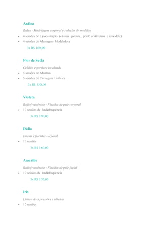 Azálea
Redux · Modelagem corporal e redução de medidas
 4 sessões de Lipocavitação (elimina gordura, perde centímetros e remodela)
 4 sessões de Massagem Modeladora
3x R$ 160,00
Flor de Seda
Celulite e gordura localizada
 5 sessões de Manthus
 5 sessões de Drenagem Linfática
3x R$ 130,00
Violeta
Radiofrequência · Flacidez de pele corporal
 10 sessões de Radiofrequência
3x R$ 190,00
Dália
Estrias e flacidez corporal
 10 sessões
3x R$ 160,00
Amarilis
Radiofrequência · Flacidez de pele facial
 10 sessões de Radiofrequência
3x R$ 130,00
Iris
Linhas de expressões e olheiras
 10 sessões
 