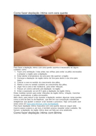 Como fazer depilação íntima com cera quente
Para fazer a depilação íntima com cera quente sozinha é necessário ter alguns
cuidados como:
1. Fazer uma esfoliação 3 dias antes nas virilhas para evitar os pêlos encravados
e preparar a região para a depilação;
2. Estar atenta à temperatura da cera para não queimar a região;
3. Começar a depilação da região íntima de fora para dentro e de cima para
baixo;
4. Colocar a cera no sentido do crescimento dos pêlos;
5. Retirar a cera no sentido contrário ao crescimento dos pêlos;
6. Jogar fora a cera e não reutilizá-la, para evitar infecção;
7. Passar um creme calmante pós-depilação na região;
8. Evitar a exposição ao sol 24 h após a depilação da região íntima.
Estas medidas servem para evitar infecções da região íntima, irritação, manchas
na pele, queimaduras e pêlos encravados.
Além disso, para reduzir a dor durante a depilação existem algumas ceras quentes
como a cera da Gesi ou da Depilnutri, que têm em sua composição substâncias
analgésicas que ajudam a reduzir a dor durante o processo. Veja como pode usar
estas ceras em Cera para Diminuir a Dor da Depilação.
Para fazer depilação íntima masculina com cera quente deve-se seguir este
mesmo passo a passo e, por isso, é também preciso respeitar estes cuidados. No
homem, a depilação da região íntima deve ser feita por uma esteticista.
Como fazer depilação íntima com lâmina
 