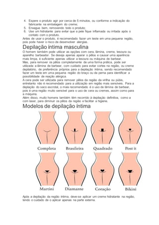 4. Espere o produto agir por cerca de 5 minutos, ou conforme a indicação do
fabricante na embalagem do creme;
5. Enxague bem, removendo todo o produto;
6. Use um hidratante para evitar que a pele fique inflamada ou irritada após o
contato com o produto.
Antes de usar o produto, é recomendado fazer um teste em uma pequena região,
pois pode haver o risco de desenvolver alergias.
Depilação íntima masculina
O homem também pode utilizar as opções com cera, lâmina, creme, tesoura ou
aparelho barbeador. Se deseja apenas aparar o pêlos e causar uma aparência
mais limpa, é suficiente apenas utilizar a tesoura ou máquina de barbear.
Mas, para remover os pêlos completamente de uma forma prática, pode ser
utilizada a lâmina de barbear, com cuidado para evitar cortes na região, ou creme
depilatório, de preferência próprios para a depilação íntima, sendo recomendado
fazer um teste em uma pequena região do braço ou da perna para identificar a
possibilidade de reação alérgica.
A cera pode ser utilizada para remover pêlos da região da virilha ou púbis,
entretanto não é recomendado para a utilização em região mais sensíveis. Para a
deplação do saco escrotal, o mais recomendado é o uso de lâmina de barbear,
pois é uma região muito sensível para o uso de cera ou cremes, assim como para
a máquina.
Além disso, muito homens também têm recorrido à depilação definitiva, como a
com laser, para diminuir os pêlos da região e facilitar a higiene.
Modelos de depilação íntima
Após a depilação da região íntima, deve-se aplicar um creme hidratante na região,
tendo o cuidado de o aplicar apenas na parte externa.
 