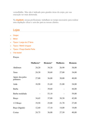 vermelhidão. Mas não é indicada para grandes áreas do corpo, por sua
execução ser mais demorada.
Na depilatti, nossas profissionais trabalham no tempo necessário para realizar
uma depilação eficaz e sem dor para as nossas clientes.
Lojas
 Grajaú
 Méier
 Tijuca / Largo da 2ª feira
 Tijuca / Metrô Uruguai
 Tijuca / Praça Saeñs Peña
 Vila Isabel
 Preços

Mulheres* Homens* Mulheres Homens
Abdômen 24,20 34,20 26,90 38,00
Ânus 24,30 30,60 27,00 34,00
Aparo dos pelos
pubianos
27,00 36,00 30,00 40,00
Axila 18,90 21,60 21,00 24,00
Barba - 39,60 - 44,00
Barba modelada - 53,10 - 59,00
Braço 34,65 37,80 38,50 42,00
1/2 Braço 19,50 25,00 21,70 27,80
Buço (bigode) 12,60 17,10 14,00 19,00
Costas 24,75 36,00 27,50 40,00
 