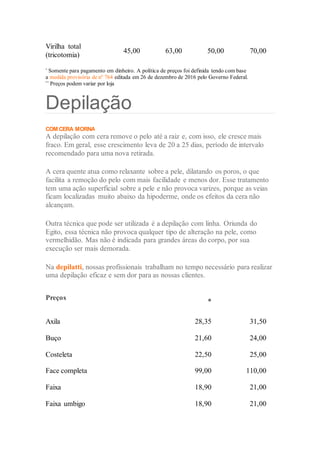 Virilha total
(tricotomia)
45,00 63,00 50,00 70,00
*
Somente para pagamento em dinheiro. A política de preços foi definida tendo com base
a medida provisória de nº 764 editada em 26 de dezembro de 2016 pelo Governo Federal.
**
Preços podem variar por loja
Depilação
COM CERA MORNAA LINHA
A depilação com cera remove o pelo até a raiz e, com isso, ele cresce mais
fraco. Em geral, esse crescimento leva de 20 a 25 dias, período de intervalo
recomendado para uma nova retirada.
A cera quente atua como relaxante sobre a pele, dilatando os poros, o que
facilita a remoção do pelo com mais facilidade e menos dor. Esse tratamento
tem uma ação superficial sobre a pele e não provoca varizes, porque as veias
ficam localizadas muito abaixo da hipoderme, onde os efeitos da cera não
alcançam.
Outra técnica que pode ser utilizada é a depilação com linha. Oriunda do
Egito, essa técnica não provoca qualquer tipo de alteração na pele, como
vermelhidão. Mas não é indicada para grandes áreas do corpo, por sua
execução ser mais demorada.
Na depilatti, nossas profissionais trabalham no tempo necessário para realizar
uma depilação eficaz e sem dor para as nossas clientes.
 Preços
*
Axila 28,35 31,50
Buço 21,60 24,00
Costeleta 22,50 25,00
Face completa 99,00 110,00
Faixa 18,90 21,00
Faixa umbigo 18,90 21,00
 