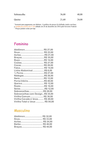 Sobrancelha 36,00 40,00
Queixo 21,60 24,00
*
Somente para pagamento em dinheiro. A política de preços foi definida tendo com base
a medida provisória de nº 764 editada em 26 de dezembro de 2016 pelo Governo Federal.
**
Preços podem variar por loja
Depilação à Cera
Depilação à linha
Feminino
Abdômen.............................. R$ 27,00
Ânus...................................... R$ 23,00
Axilas......................................R$ 21,00
Braços....................................R$ 35,00
Buço.......................................R$ 14,00
Costas................................... R$ 27,00
Coxas.................................... R$ 28,00
Faixa...................................... R$ 14,00
Linha Abdominal...................R$ 8,00
½ Perna..................................R$ 27,00
Nádegas.................................R$ 26,00
Nariz.......................................R$ 12,00
Perna Inteira..........................R$ 48,00
Queixo................................... R$ 12,00
Rosto......................................R$ 16,00
Seios.......................................R$ 12,00
Sobrancelhas.......................R$ 28,00
Sobrancelhas com Design...R$ 34,00
Virilha Comum..................... R$ 30,00
Virilha Cavada c/ ânus......... R$ 49,00
Virilha Total c/ ânus ............. R$ 54,00
Masculino
Abdômen............................ R$ 32,00
Ânus.................................... R$ 33,00
Axilas................................... R$ 24,00
Barba................................... R$ 40,00
Braços................................. R$ 44,00
 