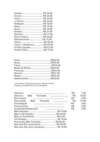 Costas................................. R$ 36,00
Coxas.................................. R$ 36,00
Faixa.................................... R$ 20,00
½ Perna............................... R$ 34,00
Nádegas.............................. R$ 36,00
Nariz.................................... R$ 19,00
Nuca.................................... R$ 19,00
Ombro................................. R$ 27,00
Orelhas................................ R$ 17,00
Perna Inteira....................... R$ 59,00
Sobrancelhas.................... R$ 31,00
Tórax.................................... R$ 36,00
Tórax + Abdômen............... R$ 65,00
Virilha Cavada..................... R$ 61,00
Virilha Total......................... R$ 72,00
Axila.................................................R$30,00
Buço.................................................R$25,00
Faixa..................................................R$15,00
Maçã do Rosto................................R$25,00
Pescoço............................................R$21,00
Queixo..............................................R$21,00
Rosto................................................R$75,00
Sobrancelha....................................R$35,00
* Unidades: Copacabana, Icaraí, Niterói, Penha,
Taquara, Vila da Penha e Florianópolis.
Esmalteria
Adesivo ....................................................... R$ 1,50
Adesivo Mão Fechada ............................ R$ 12,50
Decoração ................................................. R$ 2,00
Decoração Mão Fechada ...................... R$ 17,00
Esmaltação ............................................... R$ 8,00
Francesinha ............................................... R$ 2,00
Importados/Especiais .............................. R$ 3,00
Mão Simples ............................................ R$ 14,00
Mão e Pé Simples .................................. R$ 28,00
Mão ou Pé Infantil ................................... R$ 6,00
Pé Simples ............................................... R$ 16,00
Promoção Mês Fechado ...................... R$ 80,00
Spa dos Pés (completo) ........................ R$ 26,00
Spa dos Pés (sem parafina) ................... R$ 16,00
 