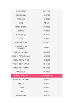 MAOS/DEDOS R$ 17,00
MEIA PERNA R$ 17,00
NÁDEGAS R$ 15,00
NARIZ R$ 7,00
PERNA INTEIRA R$ 34,00
QUEIXO R$ 13,00
ROSTO+BUÇO R$ 35,00
SEIOS R$ 15,00
SOBRANCELHA R$ 28,00
SOBRANCELHA
DESIGNER
R$ 45,00
VIRILHA LATERAL R$ 18,00
VIRILHA TOTAL S/ANUS R$ 35,00
VIRILHA TOTAL+ANUS R$ 50,00
VIRILHA SEXY S/ANUS R$ 35,00
VIRILHA SEXY+ANUS R$ 50,00
TRICOTOMIA R$ 50,00
BANHO DOURADO Lista de preços
BARRIGA/ABDOMEM R$ 17,00
BRAÇOS R$ 27,00
COSTAS R$ 21,00
COXA R$ 27,00
MEIA PERNA R$ 17,00
 