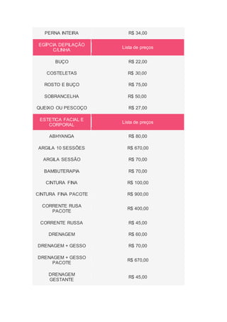 PERNA INTEIRA R$ 34,00
EGÍPCIA DEPILAÇÃO
C/LINHA
Lista de preços
BUÇO R$ 22,00
COSTELETAS R$ 30,00
ROSTO E BUÇO R$ 75,00
SOBRANCELHA R$ 50,00
QUEIXO OU PESCOÇO R$ 27,00
ESTETICA FACIAL E
CORPORAL
Lista de preços
ABHYANGA R$ 80,00
ARGILA 10 SESSÕES R$ 670,00
ARGILA SESSÃO R$ 70,00
BAMBUTERAPIA R$ 70,00
CINTURA FINA R$ 100,00
CINTURA FINA PACOTE R$ 900,00
CORRENTE RUSA
PACOTE
R$ 400,00
CORRENTE RUSSA R$ 45,00
DRENAGEM R$ 60,00
DRENAGEM + GESSO R$ 70,00
DRENAGEM + GESSO
PACOTE
R$ 670,00
DRENAGEM
GESTANTE
R$ 45,00
 