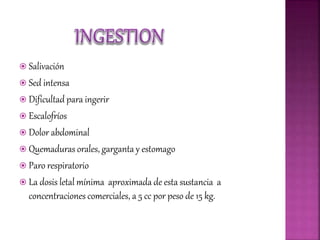  Salivación
 Sed intensa
 Dificultad para ingerir
 Escalofríos
 Dolor abdominal
 Quemaduras orales, garganta y estomago
 Paro respiratorio
 La dosis letal mínima aproximada de esta sustancia a
concentraciones comerciales, a 5 cc por peso de 15 kg.
 