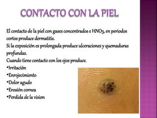 El contactode la piel con gases concentrados e HNO3, en periodos
cortos produce dermatitis.
Si la exposiciónes prolongada produce ulceraciones y quemaduras
profundas.
Cuando tiene contacto con los ojos produce.
•Irritación
•Enrojecimiento
•Dolor agudo
•Erosión cornea
•Perdida de la vision
 