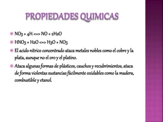  NO3+ 4H <=> NO + 2H2O
 HNO3+ H2O<=> H3O+ NO3
 El acidonítrico concentradoataca metales nobles comoel cobre y la
plata, aunque no el oro y el platino.
 Atacaalgunas formas de plásticos, cauchosy recubrimientos, ataca
de forma violentas sustancias fácilmente oxidables como la madera,
combustible y etanol.
 